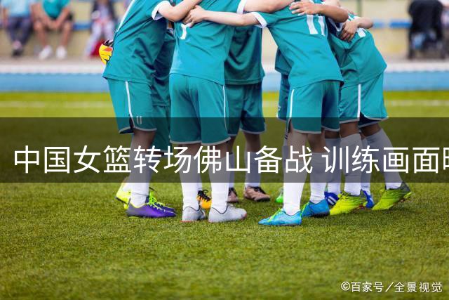 中国女篮转场佛山备战 训练画面曝光展现积极状态