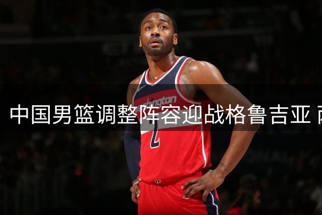 中国男篮调整阵容迎战格鲁吉亚 两新星首获国家队征召