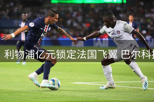 利物浦亿元锁定法国飞翼 巴尔科拉将成萨拉赫完美替身