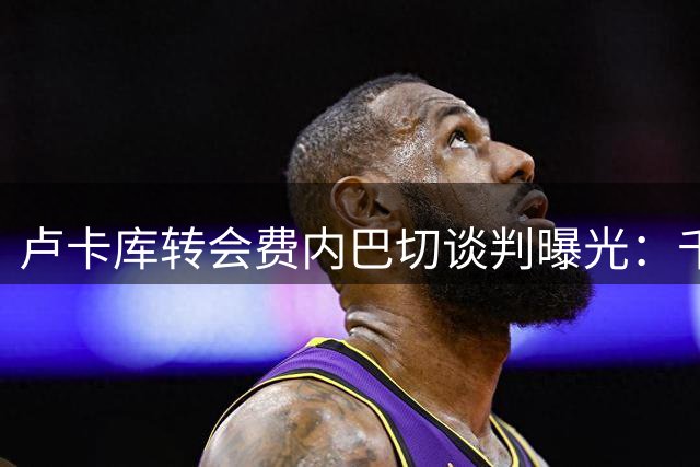 卢卡库转会费内巴切谈判曝光：千万年薪成焦点
