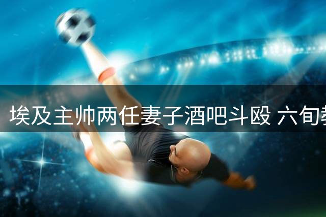 埃及主帅两任妻子酒吧斗殴 六旬教头劝架时昏厥