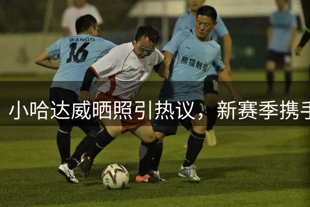 小哈达威晒照引热议，新赛季携手字母哥冲击总冠军