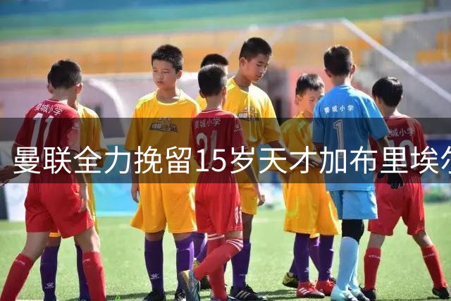 曼联全力挽留15岁天才加布里埃尔 欧洲豪门虎视眈眈