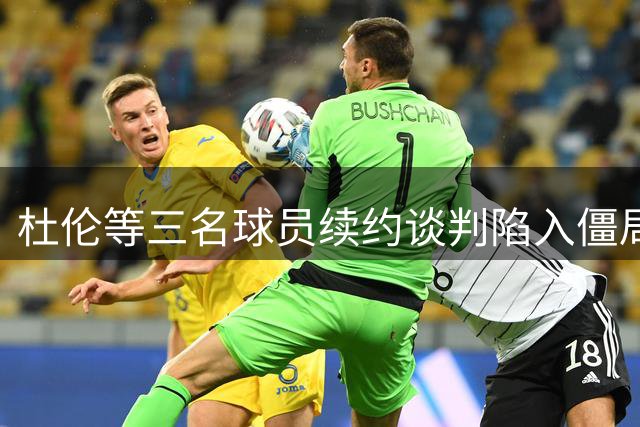 杜伦等三名球员续约谈判陷入僵局，或延续至9月