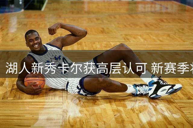 湖人新秀卡尔获高层认可 新赛季将专注防守与空位投篮