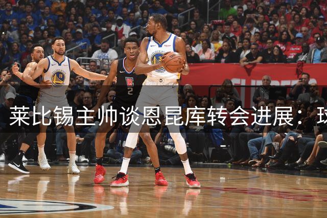 莱比锡主帅谈恩昆库转会进展：球员能力获认可