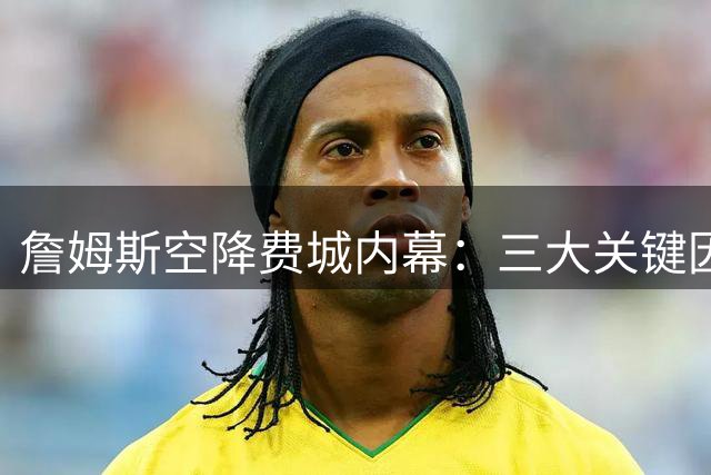 詹姆斯空降费城内幕：三大关键因素促成历史级签约