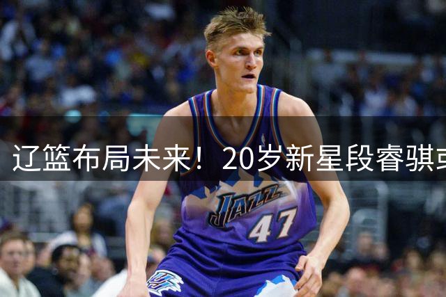 辽篮布局未来！20岁新星段睿骐或成赵继伟接班人，韩德君操盘首笔重磅交易