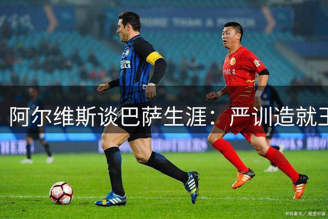 阿尔维斯谈巴萨生涯：严训造就王朝，天赋仅是入门