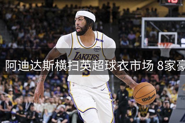 阿迪达斯横扫英超球衣市场 8家豪门联手刷新十年赞助纪录