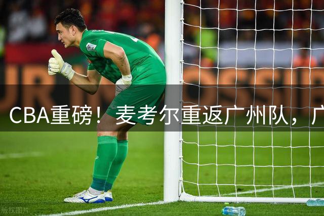 CBA重磅！麦考尔重返广州队，广东队血本无归！