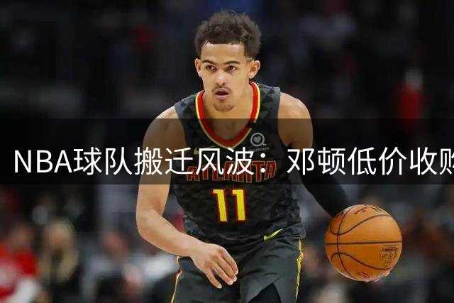 NBA球队搬迁风波：邓顿低价收购开拓者引发球迷热议